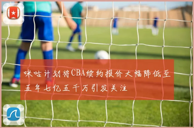 咪咕计划将CBA续约报价大幅降低至五年七亿五千万引发关注
