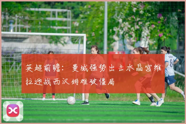 英超前瞻：曼城强势出击水晶宫维拉迎战西汉姆难破僵局