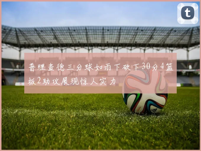 普理查德三分球如雨下砍下30分4篮板2助攻展现惊人实力
