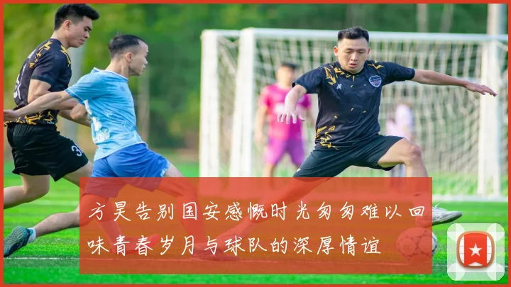 方昊告别国安感慨时光匆匆难以回味青春岁月与球队的深厚情谊