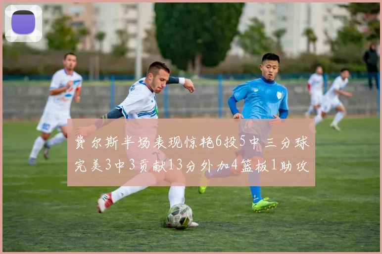 费尔斯半场表现惊艳6投5中三分球完美3中3贡献13分外加4篮板1助攻4抢断