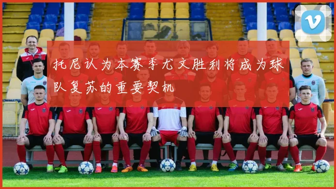 托尼认为本赛季尤文胜利将成为球队复苏的重要契机