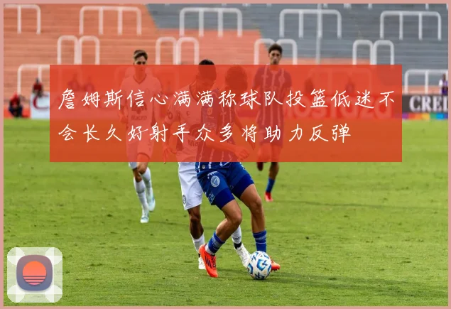 詹姆斯信心满满称球队投篮低迷不会长久好射手众多将助力反弹